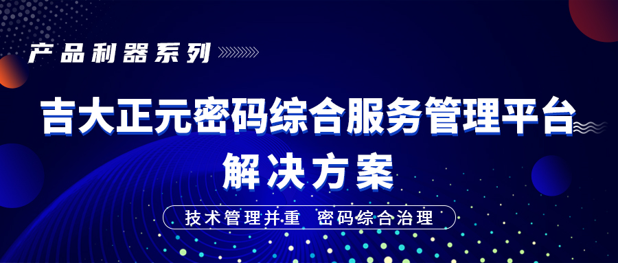 产品利器系列 | 技术管理并重，密码综合治理 ——吉大正元密码综合服务管理平台解决方案