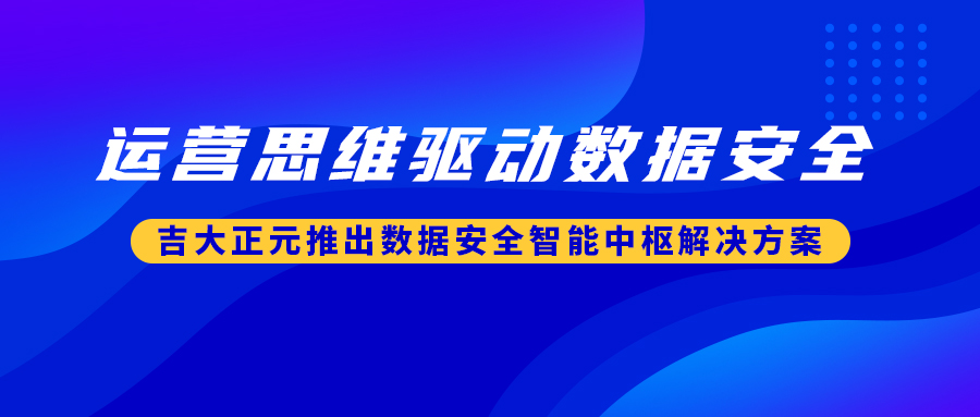 运营思维驱动数据安全 | 吉大正元推出数据安全智能中枢解决方案